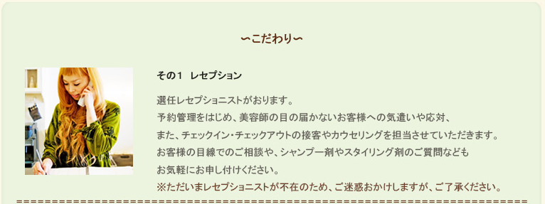 ninoのこだわり。その１、レセプション。選任レセプショニストがおります。予約管理をはじめ、美容師の目の届かないお客様への気遣いや応対、また、チェックイン・チェックアウトの接客やカウセリングを担当させていただきます。お客様の目線でのご相談や、シャンプー剤やスタイリング剤のご質問などもお気軽にお申し付けください。