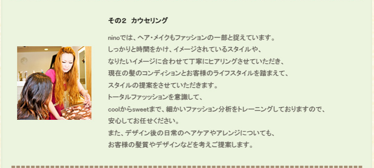 その２、カウセリング。ninoでは、ヘア・メイクもファッションの一部と捉えています。しっかりと時間をかけ、イメージされているスタイルや、なりたいイメージに合わせて丁寧にヒアリングさせていただき、現在の髪のコンディションとお客様のライフスタイルを踏まえて、スタイルの提案をさせていただきます。トータルファッッションを意識して、coolからsweetまで、細かいファッション分析をトレーニングしておりますので、安心してお任せください。また、デザイン後の日常のヘアケアやアレンジについても、お客様の髪質やデザインなどを考えご提案します。