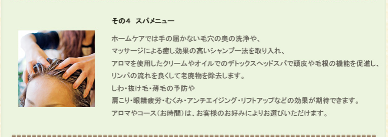 その４、スパメニュー。ホームケアでは手の届かない毛穴の奥の洗浄や、マッサージによる癒し効果の高いシャンプー法を取り入れ、アロマを使用したクリームやオイルでのデトックスヘッドスパで頭皮や毛根の機能を促進し、リンパの流れを良くして老廃物を除去します。<br />
しわ・抜け毛・薄毛の予防や肩こり・眼精疲労・むくみ・アンチエイジング・リフトアップなどの効果が期待できます。アロマやコース（お時間）は、お客様のお好みによりお選びいただけます。