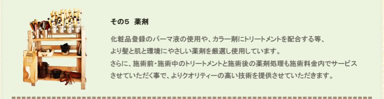 その５、薬剤。化粧品登録のパーマ液の使用や、カラー剤にトリートメントを配合する等、より髪と肌と環境にやさしい薬剤を厳選し使用しています。さらに、施術前・施術中のトリートメントと施術後の薬剤処理も施術料金内でサービスさせていただく事で、よりクオリティーの高い技術を提供させていただきます。