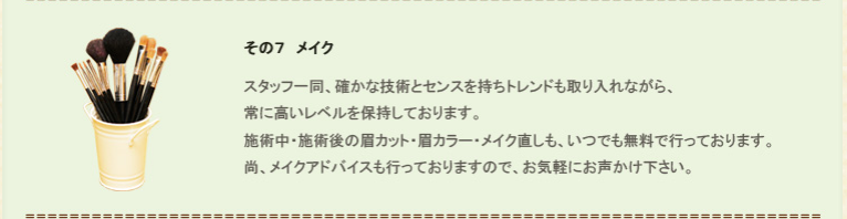 その７、メイク。スタッフ一同、確かな技術とセンスを持ちトレンドも取り入れながら、常に高いレベルを保持しております。施術中・施術後の眉カット・眉カラー・メイク直しも、いつでも無料で行っております。尚、メイクアドバイスも行っておりますので、お気軽にお声かけ下さい。