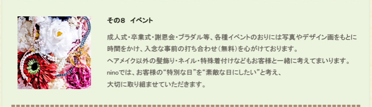 その８、イベント。成人式・卒業式・謝恩会・ブラダル等、各種イベントのおりには写真やデザイン画をもとに時間をかけ、入念な自前の打ち合わせ（無料）を心がけております。ヘアメイク以外の髪飾り・ネイル・特殊着付けなどもお客様と一緒に考えてまいります。ninoでは、お客様の“特別な日”を“素敵な日にしたい”と考え、大切に取り組ませていただきます。