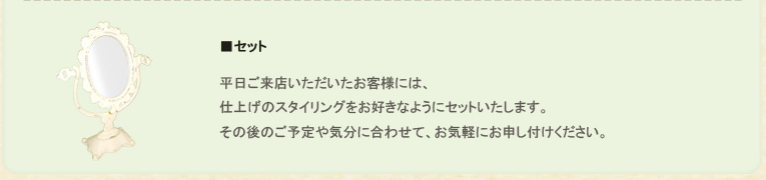 その２、セット。平日ご来店いただいたお客様には、仕上げのスタイリングをお好きなようにセットいたします。その後のご予定や気分に合わせて、お気軽にお申し付けください。