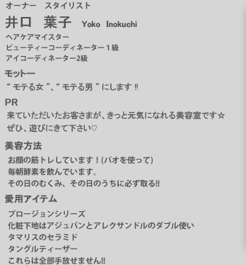 井口葉子／オーナー・スタイリスト。　モットー：”モテる女”、”モテる男”にします!!　PR：来ていただいたお客様が、きっと元気になれる美容室です。ぜひ、遊びに来て下さい。　美容法：ハイトーンのロングヘアなので、就寝時は髪を結んでいます。デトックスティー。加圧トレーニング。サプリメント（ナチュメディカ）。　愛用アイテム：ブルガリアローズのハンドクリーム。OPI　ネイルエンビー（爪の補強トリートメント）。