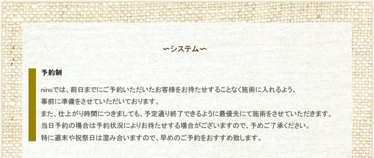 ニーノのシステムについて。その1、予約制。ninoでは、前日までにご予約いただいたお客様をお待たせすることなく施術に入れるよう、事前に準備をさせていたいております。また、仕上がり時間につきましても、予定通り終了できるように最優先にて施術をさせていただきます。当日予約の場合は予約状況によりお待たせする場合がございますので、予めご了承ください。特に週末や祝祭日は混み合いますので、早めのご予約をおすすめ致します。