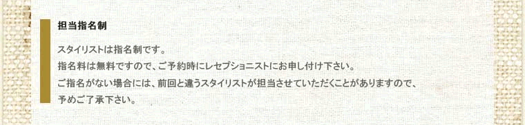 その2、担当指名制。スタイリストは指名制です。指名料は無料ですので、ご予約時にレセプショニストにお申し付け下さい。ご指名がない場合には、前回と違うスタイリストが担当させていただくことがありますので、予めご了承下さい。