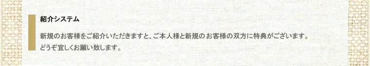 その３、紹介システム。新規のお客様をご紹介いただきますと、ご本人様と新規の客様の双方に特典がございます。どうぞ宜しくお願い致します。