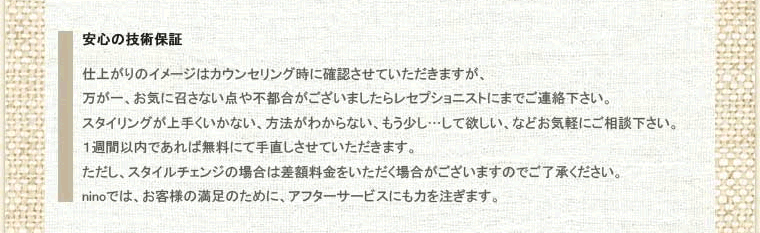 その４、安心の技術保証。仕上がりのイメージはカウンセリング時に確認させていただきますが、万が一、お気に召さない点や不都合がございましたらレセプショニストにまでご連絡下さい。スタイリングが上手くいかない、方法がわからない、もう少し…して欲しい、などお気軽にご相談下さい。１週間以内であれば無料にて手直しさせていただきます。ただし、スタイルチェンジの場合は差額料金をいただく場合がございますのでご了承ください。ninoでは、お客様の満足のために、アフターサービスにも力を注ぎます。